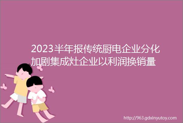 2023半年报传统厨电企业分化加剧集成灶企业以利润换销量