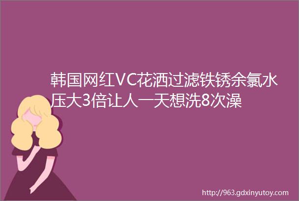 韩国网红VC花洒过滤铁锈余氯水压大3倍让人一天想洗8次澡