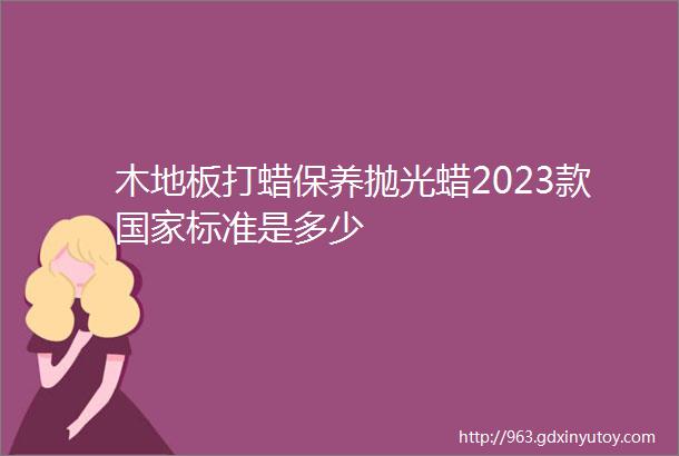 木地板打蜡保养抛光蜡2023款国家标准是多少