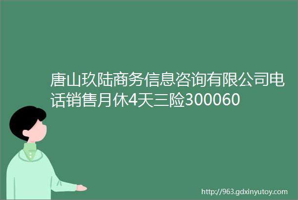 唐山玖陆商务信息咨询有限公司电话销售月休4天三险30006000元月helliphellip