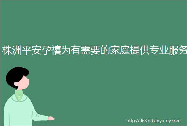 株洲平安孕禧为有需要的家庭提供专业服务