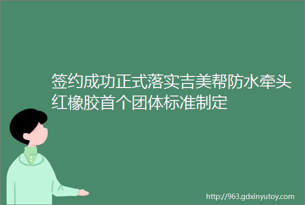 签约成功正式落实吉美帮防水牵头红橡胶首个团体标准制定