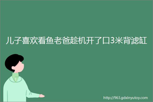 儿子喜欢看鱼老爸趁机开了口3米背滤缸