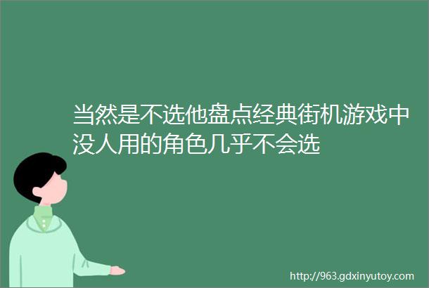 当然是不选他盘点经典街机游戏中没人用的角色几乎不会选