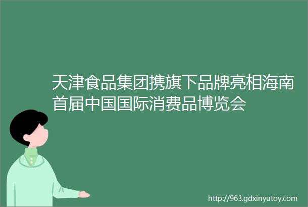 天津食品集团携旗下品牌亮相海南首届中国国际消费品博览会