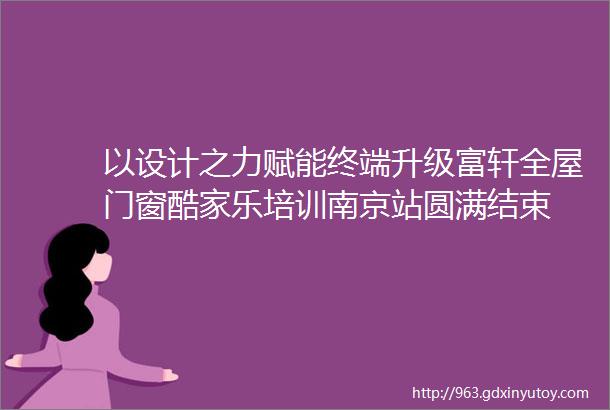 以设计之力赋能终端升级富轩全屋门窗酷家乐培训南京站圆满结束