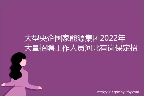 大型央企国家能源集团2022年大量招聘工作人员河北有岗保定招聘网79招聘信息汇总1