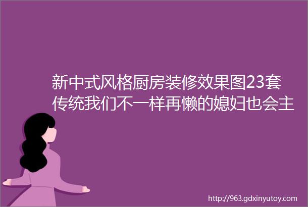 新中式风格厨房装修效果图23套传统我们不一样再懒的媳妇也会主动下厨