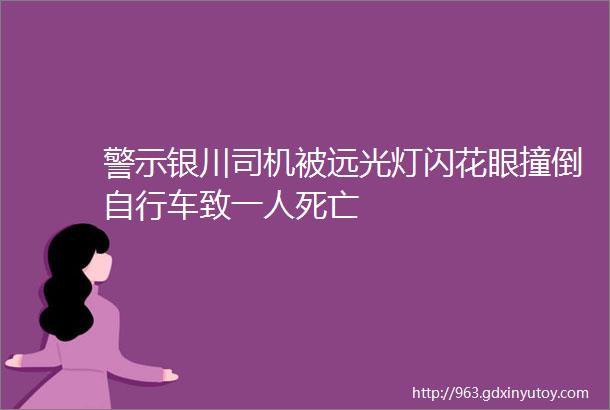 警示银川司机被远光灯闪花眼撞倒自行车致一人死亡