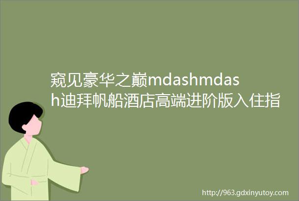 窥见豪华之巅mdashmdash迪拜帆船酒店高端进阶版入住指南