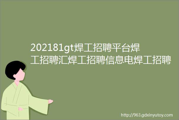 202181gt焊工招聘平台焊工招聘汇焊工招聘信息电焊工招聘信息最新电焊工招聘网站焊工招聘网焊工电焊工招聘