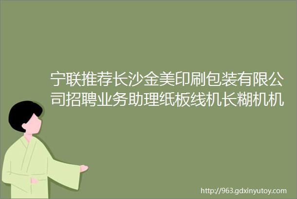 宁联推荐长沙金美印刷包装有限公司招聘业务助理纸板线机长糊机机长等岗位欢迎加入