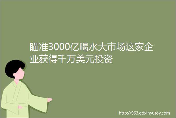 瞄准3000亿喝水大市场这家企业获得千万美元投资