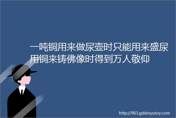 一吨铜用来做尿壶时只能用来盛尿用铜来铸佛像时得到万人敬仰