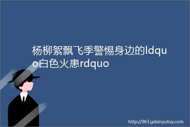 杨柳絮飘飞季警惕身边的ldquo白色火患rdquo