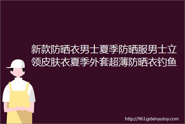 新款防晒衣男士夏季防晒服男士立领皮肤衣夏季外套超薄防晒衣钓鱼服