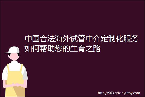 中国合法海外试管中介定制化服务如何帮助您的生育之路