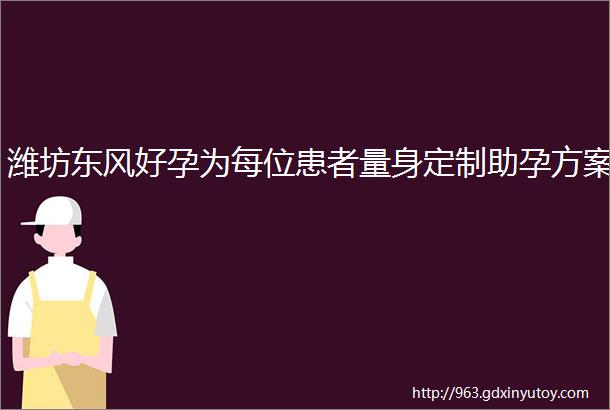 潍坊东风好孕为每位患者量身定制助孕方案