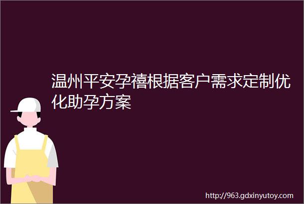 温州平安孕禧根据客户需求定制优化助孕方案