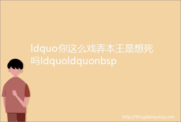 ldquo你这么戏弄本王是想死吗ldquoldquonbsp对想被你宠死rdquo