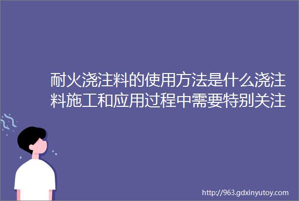 耐火浇注料的使用方法是什么浇注料施工和应用过程中需要特别关注的注意事项看完你就是半个砖家