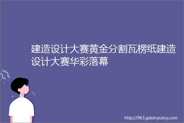 建造设计大赛黄金分割瓦楞纸建造设计大赛华彩落幕