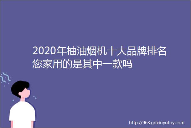 2020年抽油烟机十大品牌排名您家用的是其中一款吗