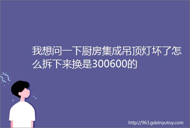 我想问一下厨房集成吊顶灯坏了怎么拆下来换是300600的