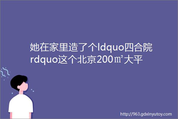 她在家里造了个ldquo四合院rdquo这个北京200㎡大平层连角落都充满韵味