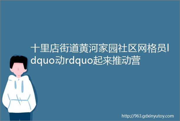 十里店街道黄河家园社区网格员ldquo动rdquo起来推动营商环境ldquo优rdquo起来