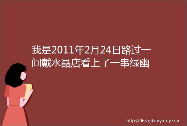 我是2011年2月24日路过一间戴水晶店看上了一串绿幽