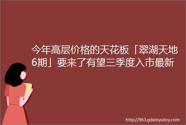 今年高层价格的天花板「翠湖天地6期」要来了有望三季度入市最新户型图amp效果图发布