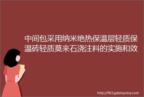 中间包采用纳米绝热保温层轻质保温砖轻质莫来石浇注料的实施和效果