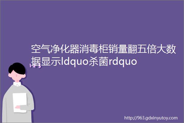 空气净化器消毒柜销量翻五倍大数据显示ldquo杀菌rdquoldquo消毒rdquo最受消费者欢迎