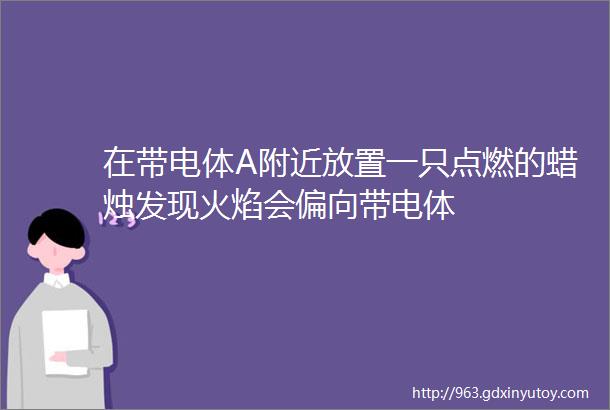 在带电体A附近放置一只点燃的蜡烛发现火焰会偏向带电体