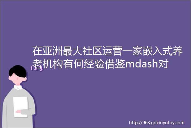 在亚洲最大社区运营一家嵌入式养老机构有何经验借鉴mdash对话颐康常务副总经理刘岩萍