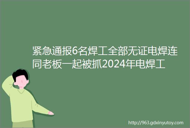 紧急通报6名焊工全部无证电焊连同老板一起被抓2024年电焊工无证上岗判定为重大隐患