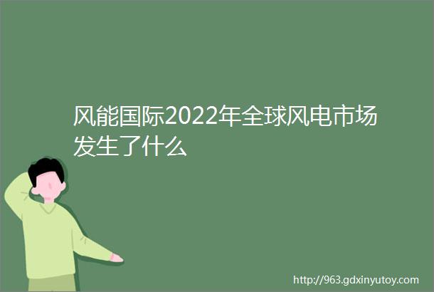 风能国际2022年全球风电市场发生了什么