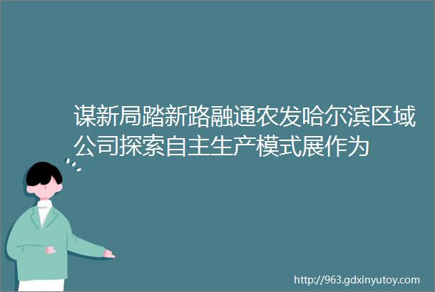 谋新局踏新路融通农发哈尔滨区域公司探索自主生产模式展作为