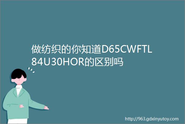 做纺织的你知道D65CWFTL84U30HOR的区别吗