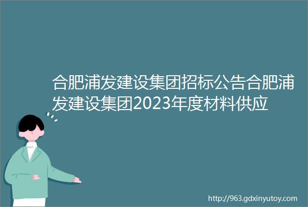 合肥浦发建设集团招标公告合肥浦发建设集团2023年度材料供应商战略合作招标公告浦集招字2022028