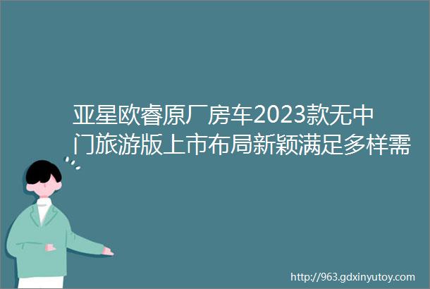 亚星欧睿原厂房车2023款无中门旅游版上市布局新颖满足多样需求首批用户享受特推价格